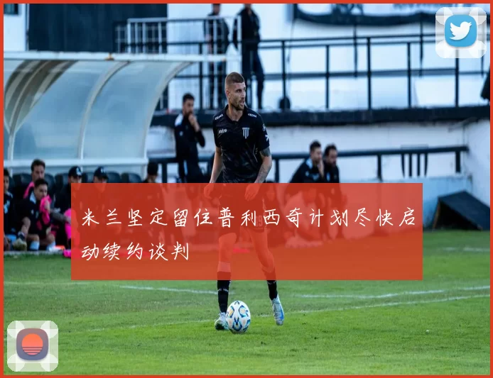 米兰坚定留住普利西奇计划尽快启动续约谈判