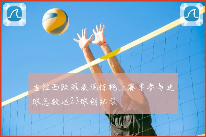 吉拉西欧冠表现惊艳上赛季参与进球总数达23球创纪录