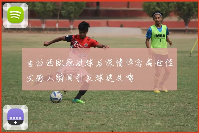 吉拉西欧冠进球后深情悼念离世侄女感人瞬间引发球迷共鸣