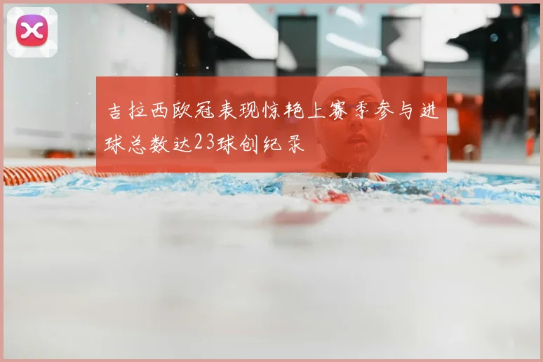吉拉西欧冠表现惊艳上赛季参与进球总数达23球创纪录