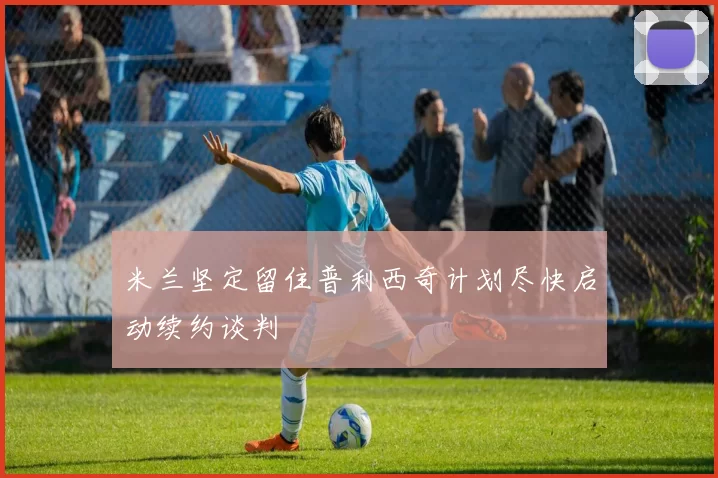 米兰坚定留住普利西奇计划尽快启动续约谈判