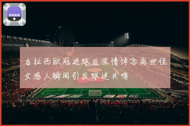 吉拉西欧冠进球后深情悼念离世侄女感人瞬间引发球迷共鸣