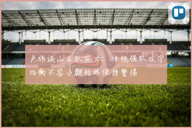 卢伟谈山东队实力：传统强队攻守均衡不容小觑始终保持警惕