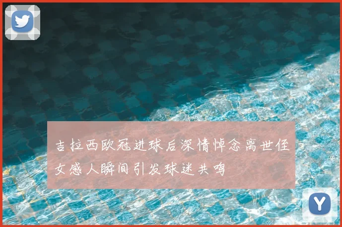 吉拉西欧冠进球后深情悼念离世侄女感人瞬间引发球迷共鸣