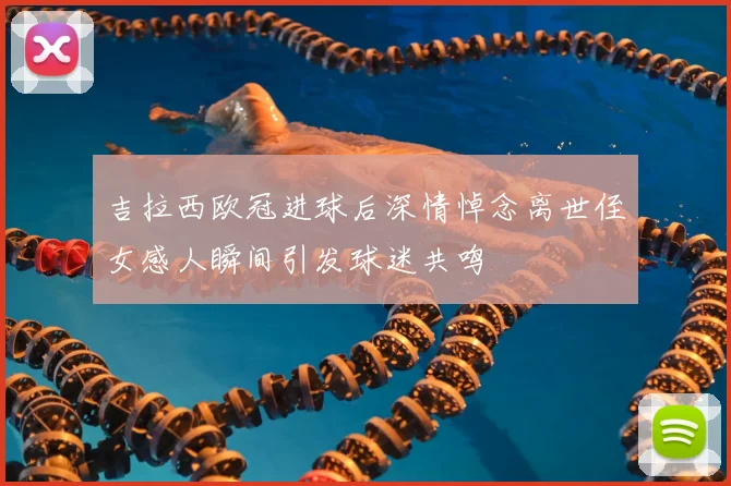 吉拉西欧冠进球后深情悼念离世侄女感人瞬间引发球迷共鸣