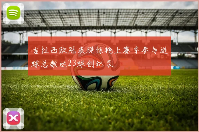吉拉西欧冠表现惊艳上赛季参与进球总数达23球创纪录