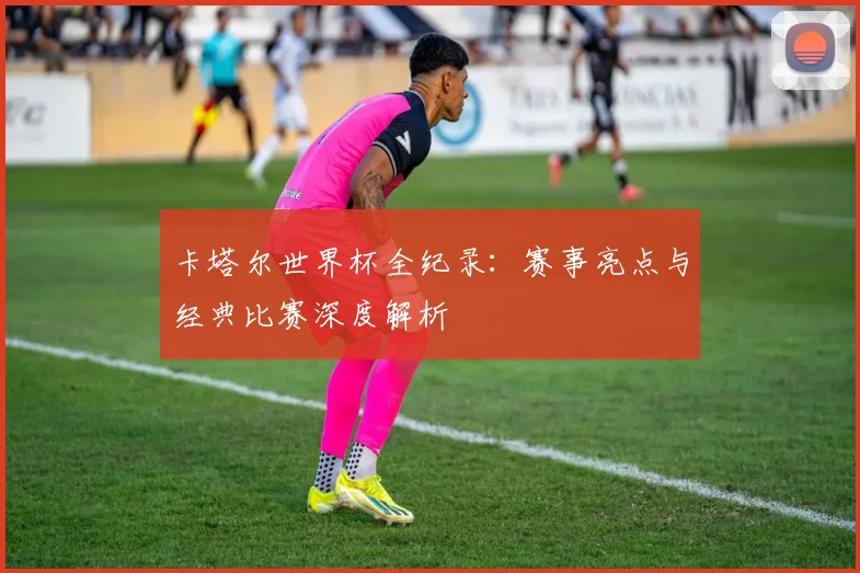 卡塔尔世界杯全纪录:赛事亮点与经典比赛深度解析