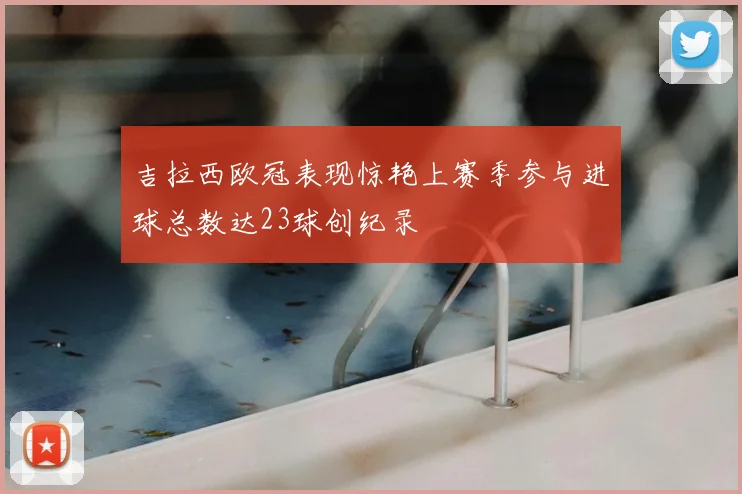 吉拉西欧冠表现惊艳上赛季参与进球总数达23球创纪录