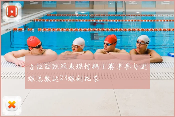 吉拉西欧冠表现惊艳上赛季参与进球总数达23球创纪录