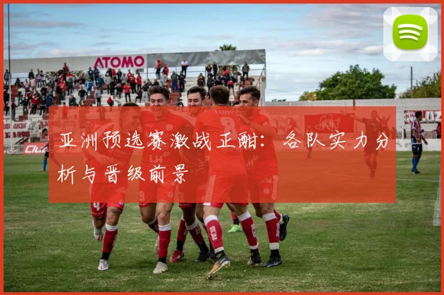 亚洲预选赛激战正酣：各队实力分析与晋级前景