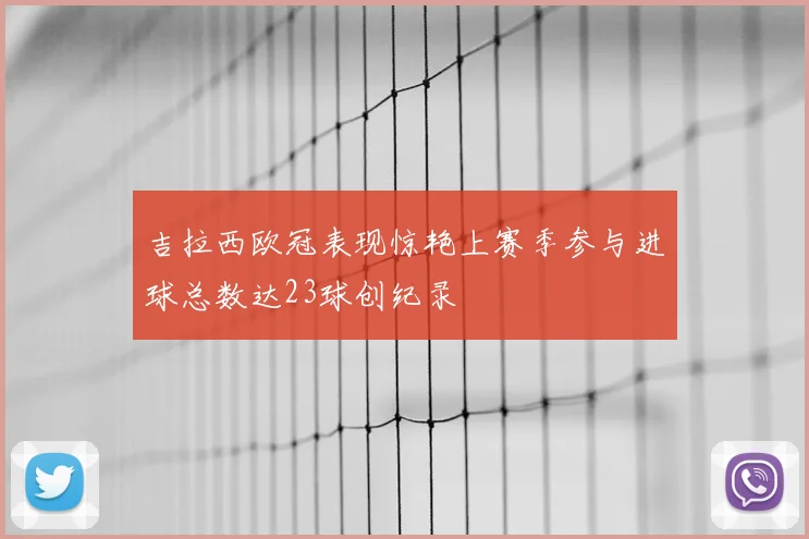 吉拉西欧冠表现惊艳上赛季参与进球总数达23球创纪录