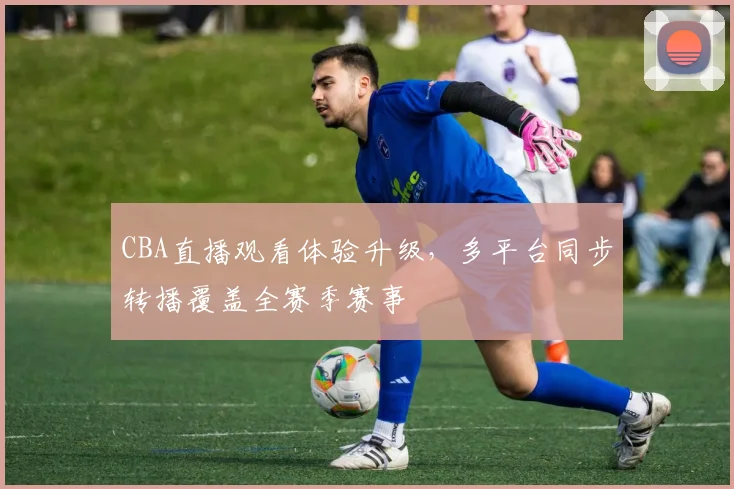 CBA直播观看体验升级,多平台同步转播覆盖全赛季赛事