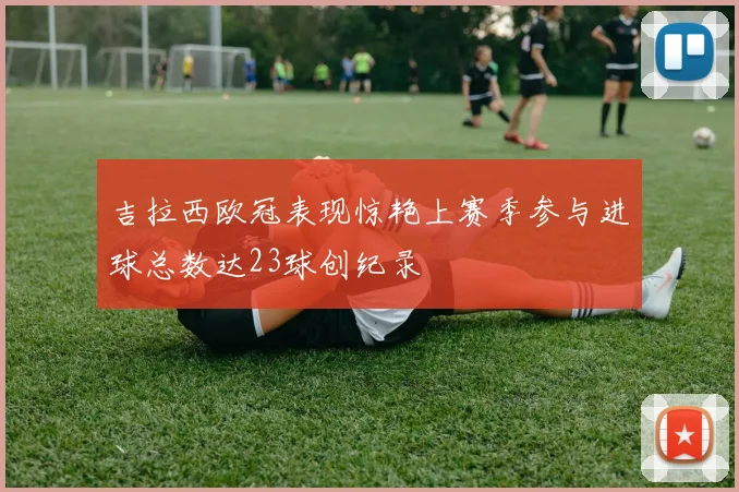吉拉西欧冠表现惊艳上赛季参与进球总数达23球创纪录