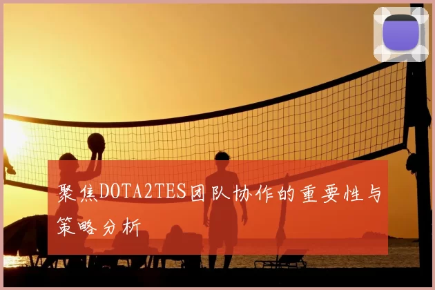 聚焦DOTA2TES团队协作的重要性与策略分析