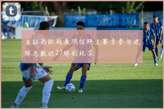 吉拉西欧冠表现惊艳上赛季参与进球总数达23球创纪录