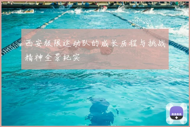 西安极限运动队的成长历程与挑战精神全景纪实