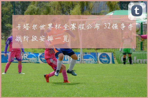 卡塔尔世界杯全赛程公布 32强争夺战阶段安排一览